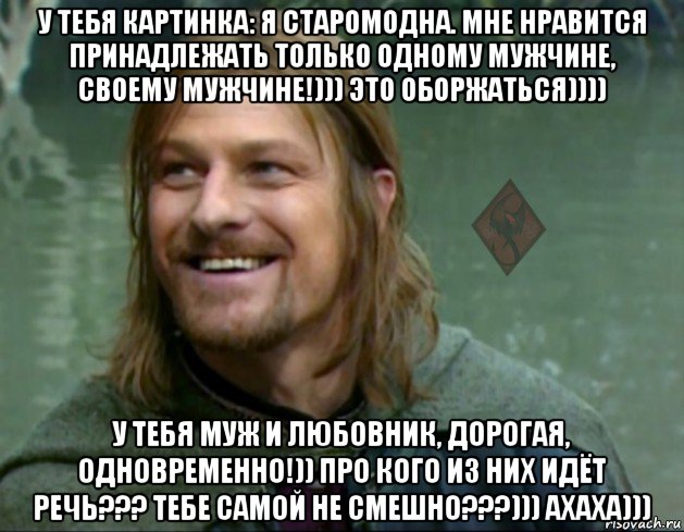 у тебя картинка: я старомодна. мне нравится принадлежать только одному мужчине, своему мужчине!))) это оборжаться)))) у тебя муж и любовник, дорогая, одновременно!)) про кого из них идёт речь??? тебе самой не смешно???))) ахаха))), Мем ОР Тролль Боромир