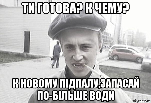 ти готова? к чему? к новому підпалу,запасай по-більше води, Мем Пацанська философия