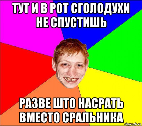 тут и в рот сголодухи не спустишь разве што насрать вместо сральника