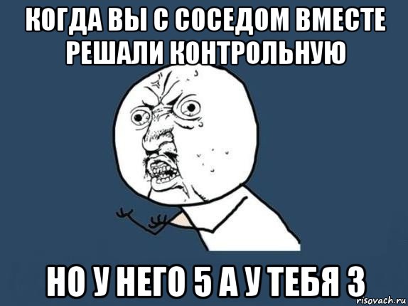 когда вы с соседом вместе решали контрольную но у него 5 а у тебя 3