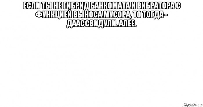 если ты не гибрид банкомата и вибратора с функцией выноса мусора, то тогда - даассвидули. алее. 