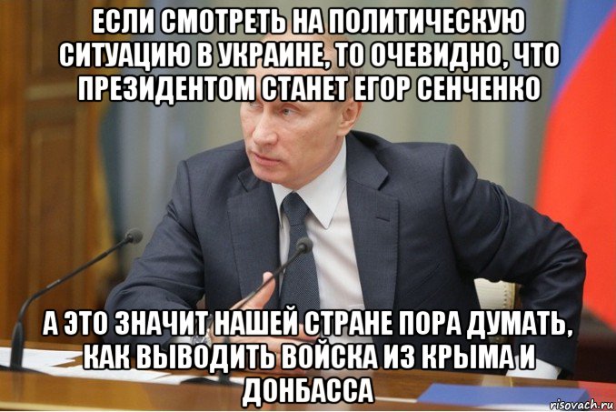 если смотреть на политическую ситуацию в украине, то очевидно, что президентом станет егор сенченко а это значит нашей стране пора думать, как выводить войска из крыма и донбасса