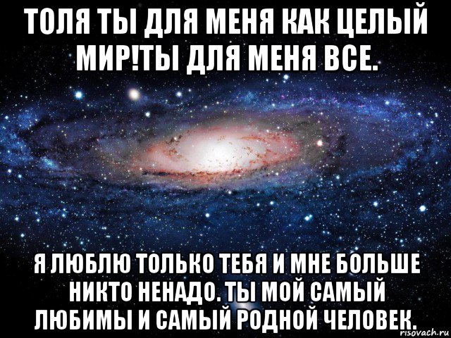 Ты для меня целый мир. Родной мой я тебя очень сильно люблю. Толя я тебя люблю. Ты для меня. Очень сильно люблю тебя моя родная.