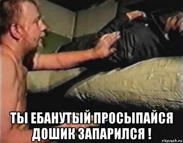  ты ебанутый просыпайся дошик запарился !