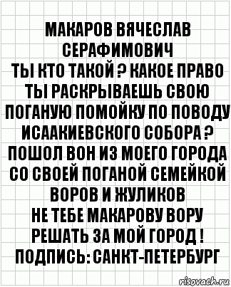 МАКАРОВ ВЯЧЕСЛАВ СЕРАФИМОВИЧ
ТЫ КТО ТАКОЙ ? КАКОЕ ПРАВО ТЫ РАСКРЫВАЕШЬ СВОЮ ПОГАНУЮ ПОМОЙКУ ПО ПОВОДУ ИСААКИЕВСКОГО СОБОРА ?
ПОШОЛ ВОН ИЗ МОЕГО ГОРОДА СО СВОЕЙ ПОГАНОЙ СЕМЕЙКОЙ ВОРОВ И ЖУЛИКОВ
НЕ ТЕБЕ МАКАРОВУ ВОРУ РЕШАТЬ ЗА МОЙ ГОРОД !
Подпись: САНКТ-ПЕТЕРБУРГ, Комикс  бумага