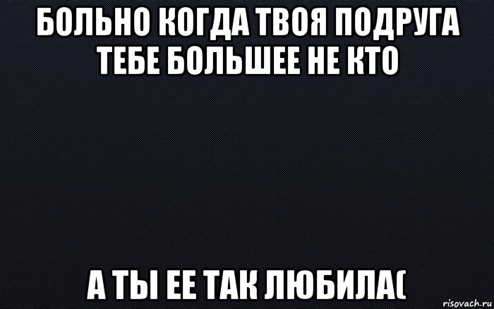 больно когда твоя подруга тебе большее не кто а ты ее так любила(