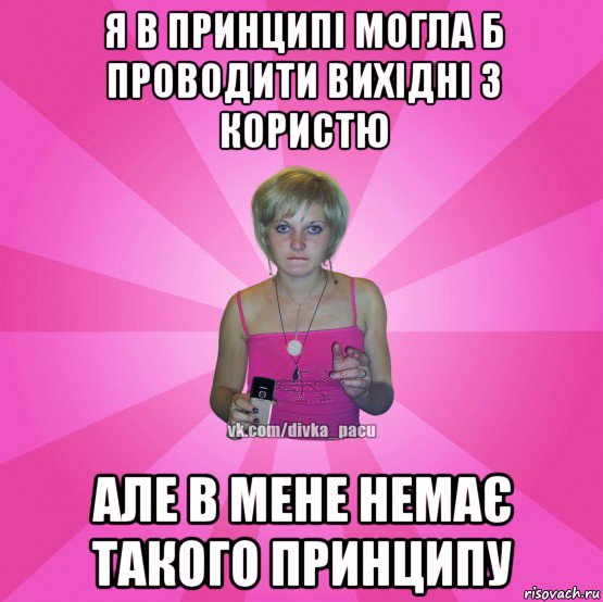 я в принципі могла б проводити вихідні з користю але в мене немає такого принципу