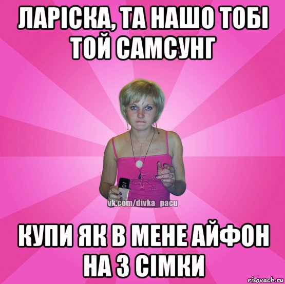 ларіска, та нашо тобі той самсунг купи як в мене айфон на 3 сімки