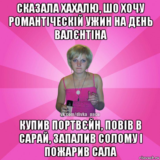 сказала хахалю, шо хочу романтіческій ужин на день валєнтіна купив портвєйн, повів в сарай, запалив солому і пожарив сала