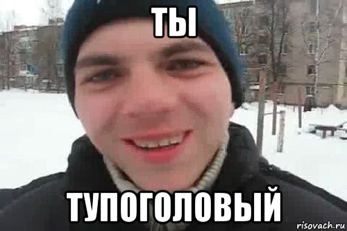 ты тупоголовый