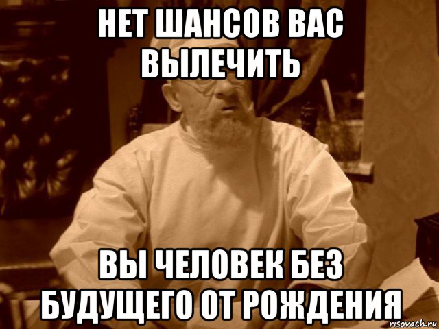 нет шансов вас вылечить вы человек без будущего от рождения