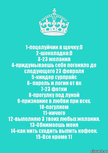 1-поцелуйчик в щечку:D
2-шоколадка:D
3-23 желания
4-придумываешь себе погоняло до следующего 23 февраля
5-киндер сурпрайс
6- пароль и логин от вк
7-23 фотки
8-прогулку под луной
9-признание в любви при всех.
10-погуляем
11-ничего
12-выполняю 3 твоих любых желания.
13-Обнимаешь меня
14-как нить сходить выпить кофеек.
15-Все кроме 11