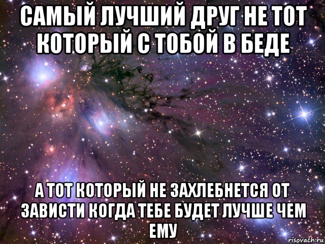 самый лучший друг не тот который с тобой в беде а тот который не захлебнется от зависти когда тебе будет лучше чем ему