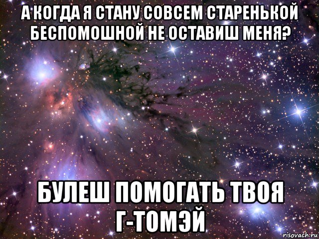 а когда я стану совсем старенькой беспомошной не оставиш меня? булеш помогать твоя г-томэй, Мем Космос