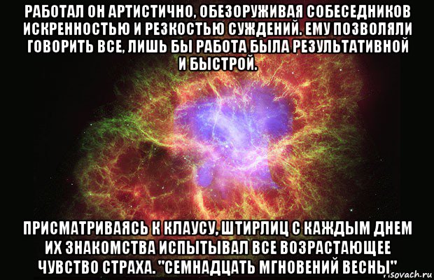 работал он артистично, обезоруживая собеседников искренностью и резкостью суждений. ему позволяли говорить все, лишь бы работа была результативной и быстрой. присматриваясь к клаусу, штирлиц с каждым днем их знакомства испытывал все возрастающее чувство страха. "семнадцать мгновений весны", Мем Туманность