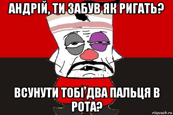 андрій, ти забув як ригать? всунути тобі два пальця в рота?