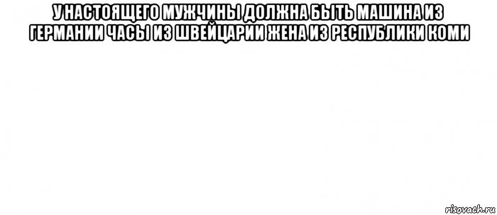 у настоящего мужчины должна быть машина из германии часы из швейцарии жена из республики коми , Мем Белый ФОН