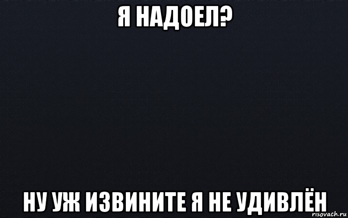 я надоел? ну уж извините я не удивлён