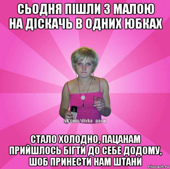 сьодня пiшли з малою на дiскачь в одних юбках стало холодно, пацанам прийшлось бiгти до себе додому, шоб принести нам штани, Мем Чотка Мала