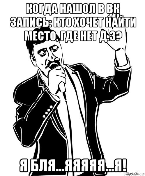 когда нашол в вк запись: кто хочет найти место, где нет д.з? я бля...яяяяя...я!