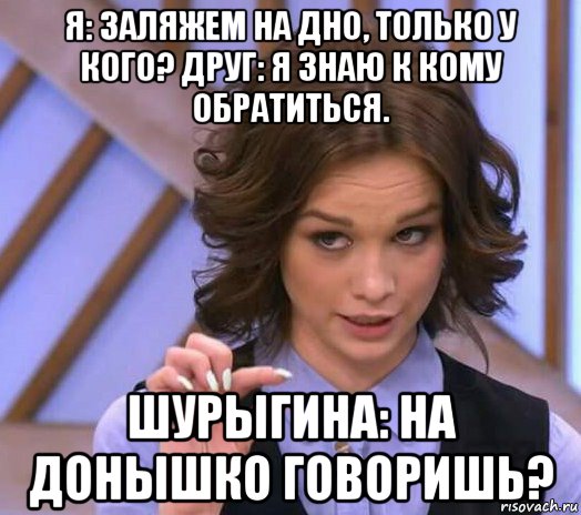 я: заляжем на дно, только у кого? друг: я знаю к кому обратиться. шурыгина: на донышко говоришь?, Мем Шурыгина показывает на донышке