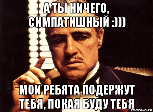 а ты ничего, симпатишный :))) мои ребята подержут тебя, покая буду тебя, Мем крестный отец