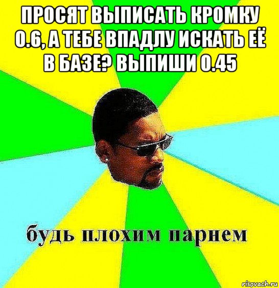 просят выписать кромку 0.6, а тебе впадлу искать её в базе? выпиши 0.45 , Мем Плохой парень