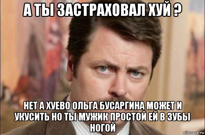 а ты застраховал хуй ? нет а хуево ольга бусаргина может и укусить но ты мужик простой ей в зубы ногой, Мем  Я человек простой