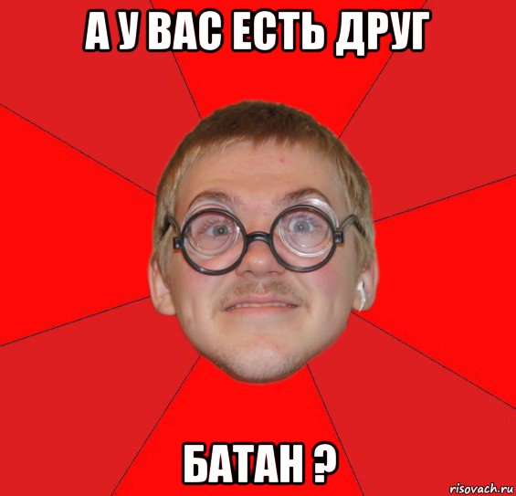 а у вас есть друг батан ?