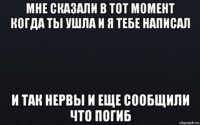 мне сказали в тот момент когда ты ушла и я тебе написал и так нервы и еще сообщили что погиб