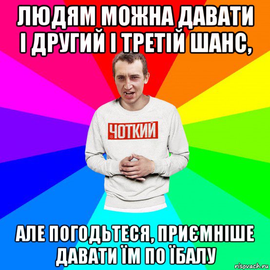 людям можна давати і другий і третій шанс, але погодьтеся, приємніше давати їм по їбалу