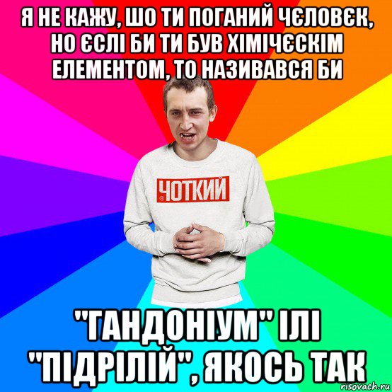 я не кажу, шо ти поганий чєловєк, но єслі би ти був хімічєскім елементом, то називався би "гандоніум" ілі "підрілій", якось так