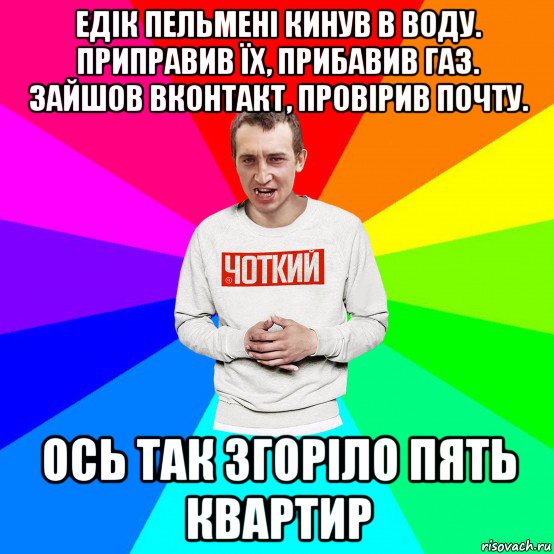 едік пельмені кинув в воду. приправив їх, прибавив газ. зайшов вконтакт, провірив почту. ось так згоріло пять квартир