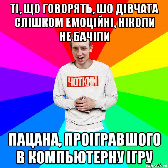 ті, що говорять, шо дівчата слішком емоційні, ніколи не бачіли пацана, проігравшого в компьютерну ігру