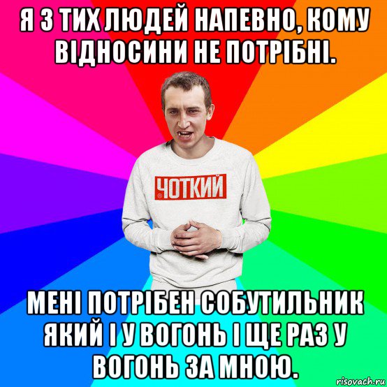 я з тих людей напевно, кому відносини не потрібні. мені потрібен собутильник який і у вогонь і ще раз у вогонь за мною.