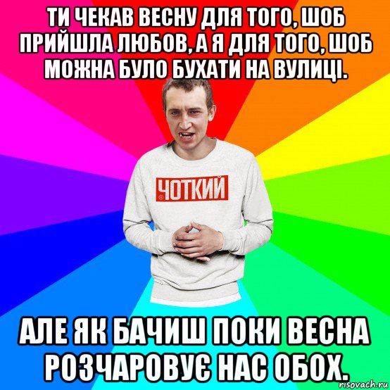 ти чекав весну для того, шоб прийшла любов, а я для того, шоб можна було бухати на вулиці. але як бачиш поки весна розчаровує нас обох.