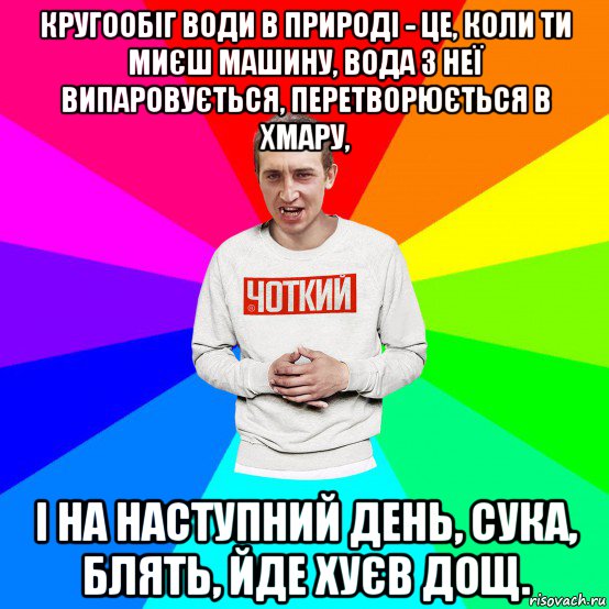 кругообіг води в природі - це, коли ти миєш машину, вода з неї випаровується, перетворюється в хмару, і на наступний день, сука, блять, йде хуєв дощ.