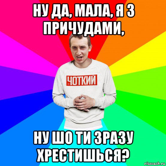 ну да, мала, я з причудами, ну шо ти зразу хрестишься?