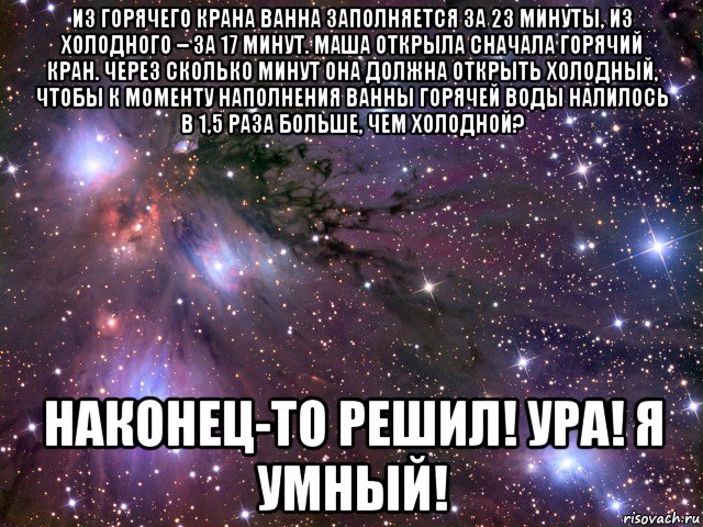 из горячего крана ванна заполняется за 23 минуты, из холодного – за 17 минут. маша открыла сначала горячий кран. через сколько минут она должна открыть холодный, чтобы к моменту наполнения ванны горячей воды налилось в 1,5 раза больше, чем холодной? наконец-то решил! ура! я умный!, Мем Космос