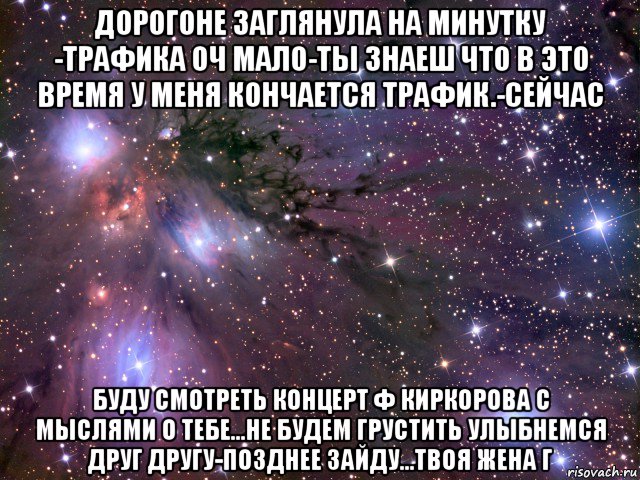 дорогоне заглянула на минутку -трафика оч мало-ты знаеш что в это время у меня кончается трафик.-сейчас буду смотреть концерт ф киркорова с мыслями о тебе...не будем грустить улыбнемся друг другу-позднее зайду...твоя жена г, Мем Космос