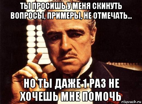 ты просишь у меня скинуть вопросы, примеры, не отмечать... но ты даже 1 раз не хочешь мне помочь, Мем крестный отец