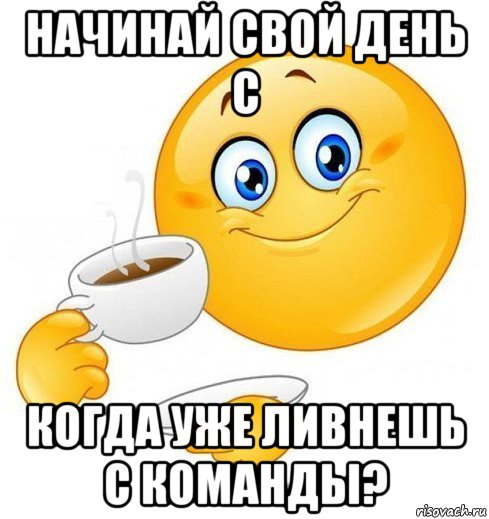 начинай свой день с когда уже ливнешь с команды?