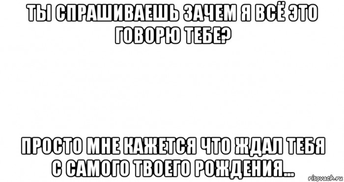 ты спрашиваешь зачем я всё это говорю тебе? просто мне кажется что ждал тебя с самого твоего рождения...