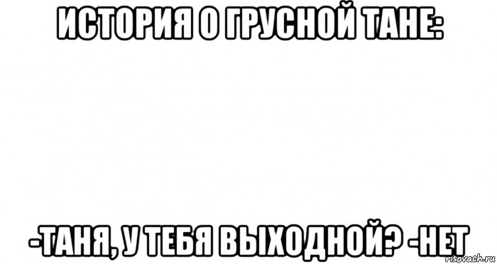 история о грусной тане: -таня, у тебя выходной? -нет