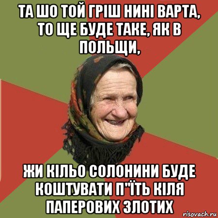 та шо той гріш нині варта, то ще буде таке, як в польщи, жи кільо солонини буде коштувати п"їть кіля паперових злотих