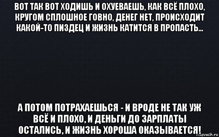 вот так вот ходишь и охуеваешь, как всё плохо, кругом сплошное говно, денег нет, происходит какой-то пиздец и жизнь катится в пропасть... а потом потрахаешься - и вроде не так уж всё и плохо, и деньги до зарплаты остались, и жизнь хороша оказывается!