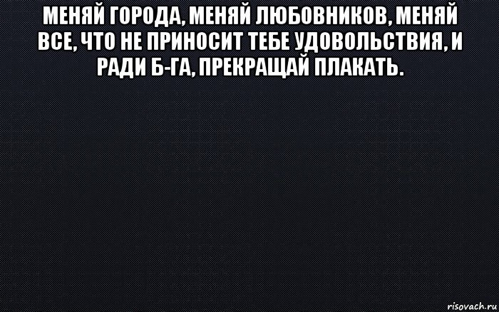 меняй города, меняй любовников, меняй все, что не приносит тебе удовольствия, и ради б-га, прекращай плакать. 