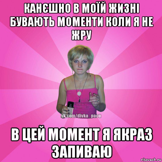 канєшно в моїй жизні бувають моменти коли я не жру в цей момент я якраз запиваю