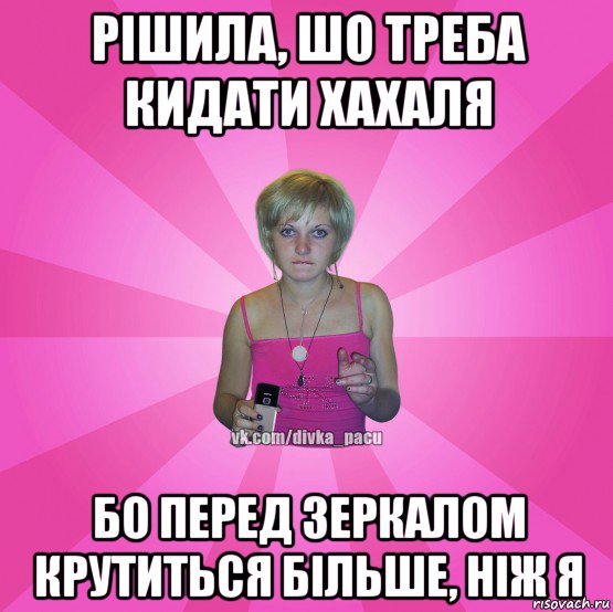 рішила, шо треба кидати хахаля бо перед зеркалом крутиться більше, ніж я