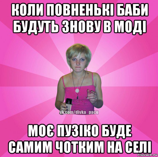 коли повненькі баби будуть знову в моді моє пузіко буде самим чотким на селі